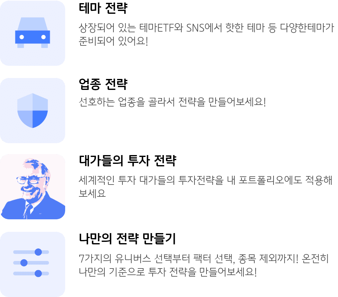 테마 전략 : 상장되어 있는 테마ETF와 SNS에서 핫한 테마 등 다양한테마가 준비되어 있어요! 업종 전략 : 선호하는 업종을 골라서 전략을 만들어보세요! 대가들의 투자 전략 : 세계적인 투자 대가들의 투자전략을 내 포트폴리오에도 적용해 보세요 나만의 전략 만들기 : 7가지의 유니버스 선택부터 팩터 선택, 종목 제외까지! 온전히 나만의 기준으로 투자 전략을 만들어보세요!